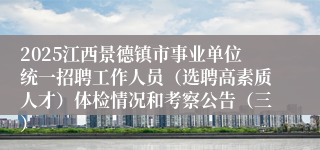 2025江西景德镇市事业单位统一招聘工作人员（选聘高素质人才）体检情况和考察公告（三）