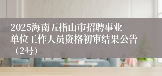 2025海南五指山市招聘事业单位工作人员资格初审结果公告（2号）