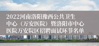 2022河南洛阳豫西公共卫生中心（万安医院）暨洛阳市中心医院万安院区招聘面试环节名单