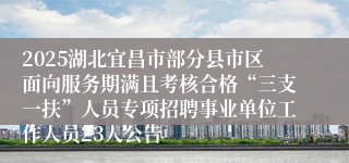 2025湖北宜昌市部分县市区面向服务期满且考核合格“三支一扶”人员专项招聘事业单位工作人员23人公告
