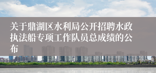 关于鼎湖区水利局公开招聘水政执法船专项工作队员总成绩的公布