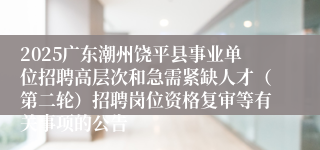 2025广东潮州饶平县事业单位招聘高层次和急需紧缺人才(第二轮)招聘岗位资格复审等有关事项的公告