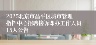 2025北京市昌平区城市管理指挥中心招聘接诉即办工作人员15人公告