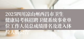 2025四川凉山州西昌市卫生健康局考核招聘卫健系统事业单位工作人员总成绩排名及进入体检人员公告