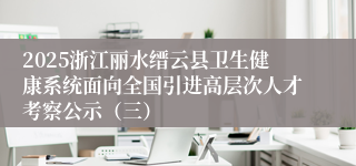 2025浙江丽水缙云县卫生健康系统面向全国引进高层次人才考察公示（三）
