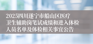2025四川遂宁市船山区医疗卫生辅助岗笔试成绩和进入体检人员名单及体检相关事宜公告