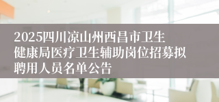 2025四川凉山州西昌市卫生健康局医疗卫生辅助岗位招募拟聘用人员名单公告
