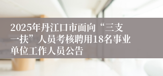 2025年丹江口市面向“三支一扶”人员考核聘用18名事业单位工作人员公告
