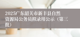 2025广东韶关市新丰县自然资源局公务员拟录用公示（第三批）