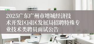 2025广东广州市增城经济技术开发区园区发展局招聘特殊专业技术类聘员面试公告
