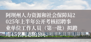 阿坝州人力资源和社会保障局2025年上半年公开考核招聘事业单位工作人员（第一批）拟聘用45名同志的公示