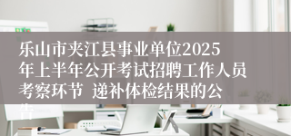 乐山市夹江县事业单位2025年上半年公开考试招聘工作人员考察环节  递补体检结果的公告