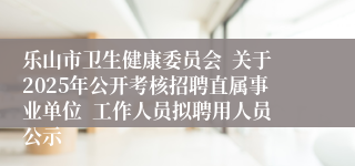乐山市卫生健康委员会  关于2025年公开考核招聘直属事业单位  工作人员拟聘用人员公示