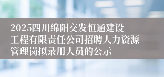 2025四川绵阳交发恒通建设工程有限责任公司招聘人力资源管理岗拟录用人员的公示