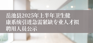 岳池县2025年上半年卫生健康系统引进急需紧缺专业人才拟聘用人员公示
