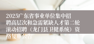 2025广东省事业单位集中招聘高层次和急需紧缺人才第二轮滚动招聘（龙门县卫健系统）资格复审公告