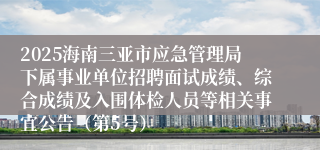 2025海南三亚市应急管理局下属事业单位招聘面试成绩、综合成绩及入围体检人员等相关事宜公告（第5号）