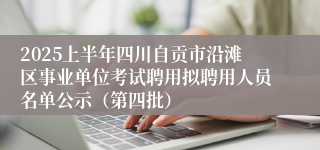 2025上半年四川自贡市沿滩区事业单位考试聘用拟聘用人员名单公示（第四批）