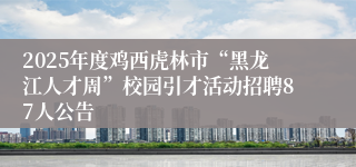 2025年度鸡西虎林市“黑龙江人才周”校园引才活动招聘87人公告