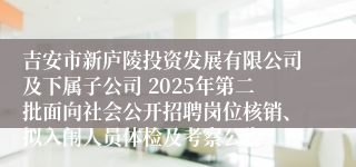 吉安市新庐陵投资发展有限公司及下属子公司 2025年第二批面向社会公开招聘岗位核销、拟入闱人员体检及考察公告