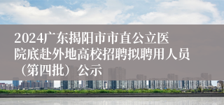 2024广东揭阳市市直公立医院底赴外地高校招聘拟聘用人员（第四批）公示