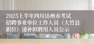 2025上半年四川达州市考试招聘事业单位工作人员（大竹县职位）递补拟聘用人员公示