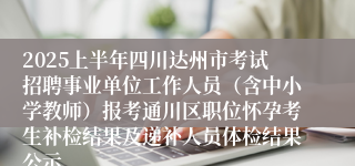 2025上半年四川达州市考试招聘事业单位工作人员（含中小学教师）报考通川区职位怀孕考生补检结果及递补人员体检结果公示