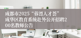 成都市2025“蓉漂人才荟”成华区教育系统赴外公开招聘200名教师公告