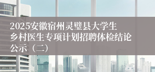 2025安徽宿州灵璧县大学生乡村医生专项计划招聘体检结论公示（二）