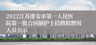 2022江苏淮安市第一人民医院第一批合同制护士招聘拟聘用人员公示