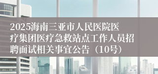 2025海南三亚市人民医院医疗集团医疗急救站点工作人员招聘面试相关事宜公告（10号）