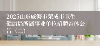 2025山东威海市荣成市卫生健康局所属事业单位招聘查体公告（二）