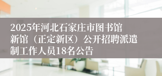 2025年河北石家庄市图书馆新馆（正定新区）公开招聘派遣制工作人员18名公告