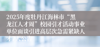 2025年度牡丹江海林市“黑龙江人才周”校园引才活动事业单位面谈引进高层次急需紧缺人才7人公告