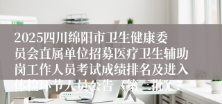 2025四川绵阳市卫生健康委员会直属单位招募医疗卫生辅助岗工作人员考试成绩排名及进入体检环节人员公告（第三批）?