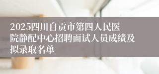 2025四川自贡市第四人民医院静配中心招聘面试人员成绩及拟录取名单