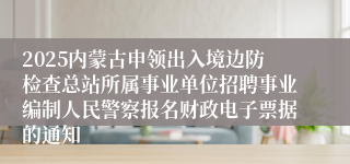 2025内蒙古申领出入境边防检查总站所属事业单位招聘事业编制人民警察报名财政电子票据的通知