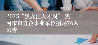 2025“黑龙江人才周” 黑河市市直企事业单位招聘76人公告
