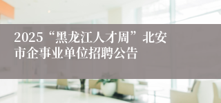 2025“黑龙江人才周”北安市企事业单位招聘公告