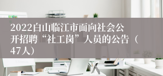 2022白山临江市面向社会公开招聘“社工岗”人员的公告（47人）