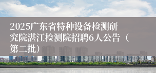 2025广东省特种设备检测研究院湛江检测院招聘6人公告（第二批）