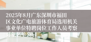 2025年8月广东深圳市福田区文化广电旅游体育局选用机关事业单位特聘岗位工作人员考察对象名单公示
