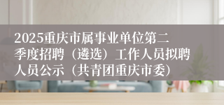 2025重庆市属事业单位第二季度招聘（遴选）工作人员拟聘人员公示（共青团重庆市委）