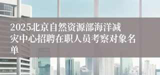 2025北京自然资源部海洋减灾中心招聘在职人员考察对象名单