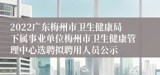 2022广东梅州市卫生健康局下属事业单位梅州市卫生健康管理中心选聘拟聘用人员公示