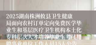 2025湖南株洲攸县卫生健康局面向农村订单定向免费医学毕业生和基层医疗卫生机构本土化专科层次人才培养毕业生考核招聘事业单位工作人员15人公告