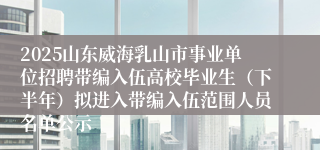 2025山东威海乳山市事业单位招聘带编入伍高校毕业生（下半年）拟进入带编入伍范围人员名单公示