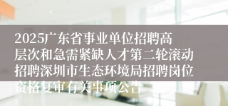 2025广东省事业单位招聘高层次和急需紧缺人才第二轮滚动招聘深圳市生态环境局招聘岗位资格复审有关事项公告
