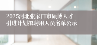 2025河北张家口市硕博人才引进计划拟聘用人员名单公示