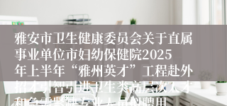 雅安市卫生健康委员会关于直属事业单位市妇幼保健院2025年上半年“雅州英才”工程赴外招才引智引进卫生类高层次人才和急需紧缺专业人员拟聘用